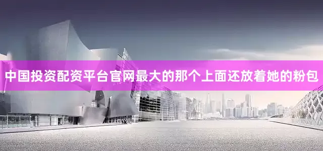 中国投资配资平台官网最大的那个上面还放着她的粉包