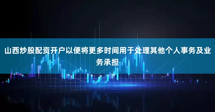 山西炒股配资开户以便将更多时间用于处理其他个人事务及业务承担