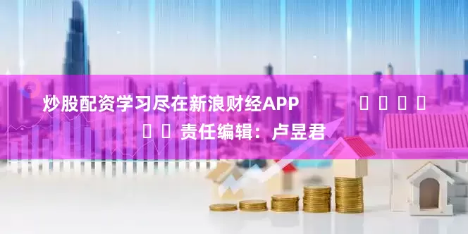 炒股配资学习尽在新浪财经APP            						责任编辑：卢昱君