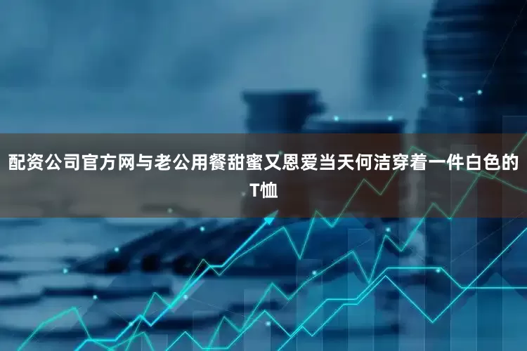 配资公司官方网与老公用餐甜蜜又恩爱当天何洁穿着一件白色的T恤