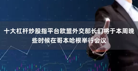 十大杠杆炒股指平台欧盟外交部长们将于本周晚些时候在哥本哈根举行会议