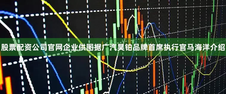 股票配资公司官网企业供图据广汽昊铂品牌首席执行官马海洋介绍