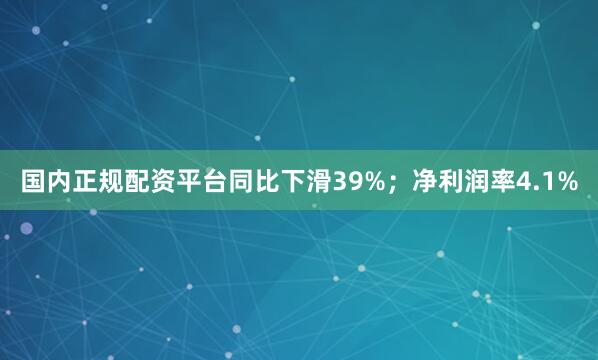 国内正规配资平台同比下滑39%；净利润率4.1%