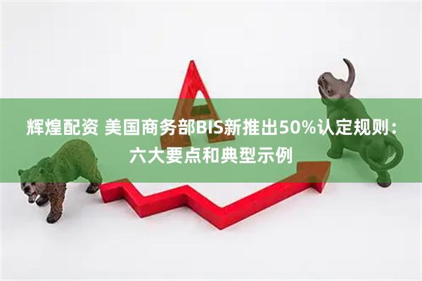 辉煌配资 美国商务部BIS新推出50%认定规则：六大要点和典型示例