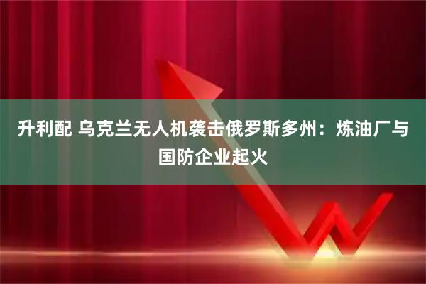 升利配 乌克兰无人机袭击俄罗斯多州：炼油厂与国防企业起火