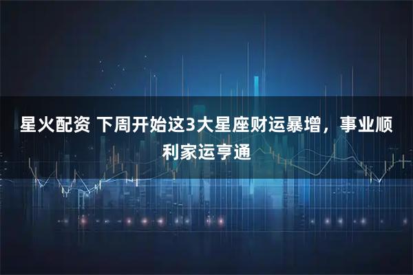 星火配资 下周开始这3大星座财运暴增，事业顺利家运亨通