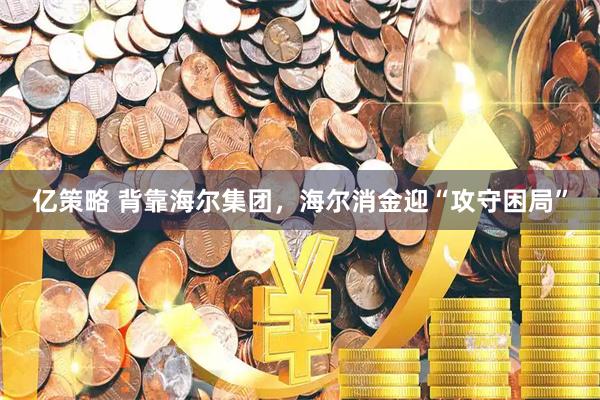 亿策略 背靠海尔集团,海尔消金迎“攻守困局”