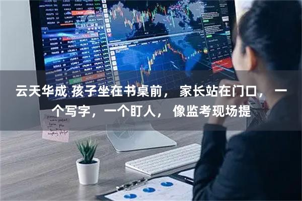 云天华成 孩子坐在书桌前, 家长站在门口, 一个写字,一个盯人, 像监考现场提
