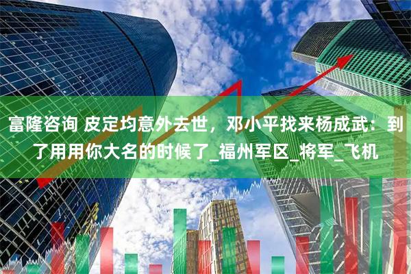 富隆咨询 皮定均意外去世,邓小平找来杨成武:到了用用你大名的时候了_福州军区_将军_飞机