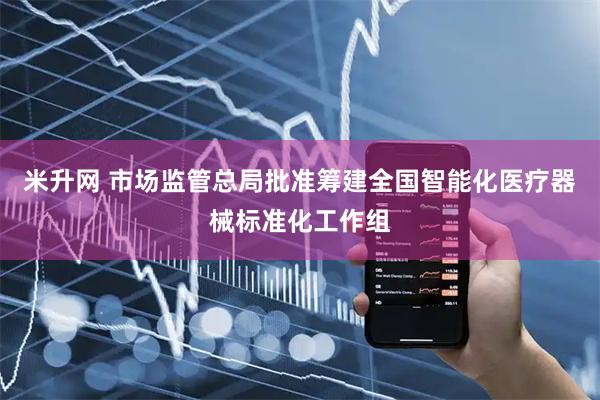 米升网 市场监管总局批准筹建全国智能化医疗器械标准化工作组