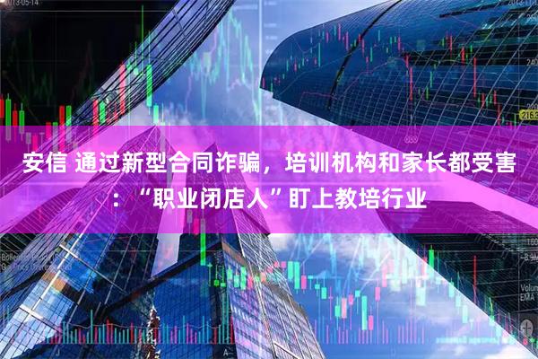 安信 通过新型合同诈骗，培训机构和家长都受害：“职业闭店人”盯上教培行业