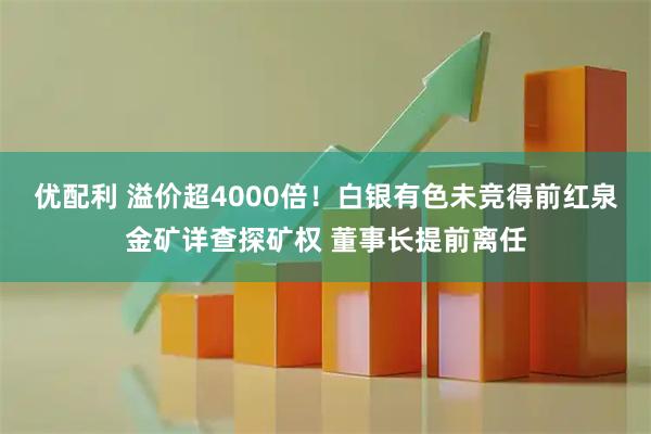 优配利 溢价超4000倍！白银有色未竞得前红泉金矿详查探矿权 董事长提前离任