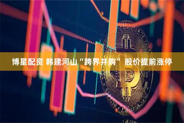 博星配资 韩建河山“跨界并购” 股价提前涨停