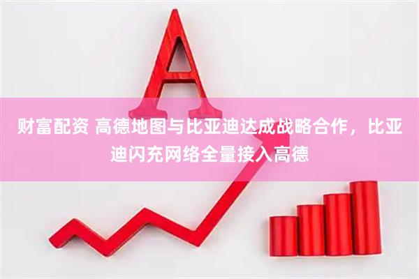 财富配资 高德地图与比亚迪达成战略合作，比亚迪闪充网络全量接入高德