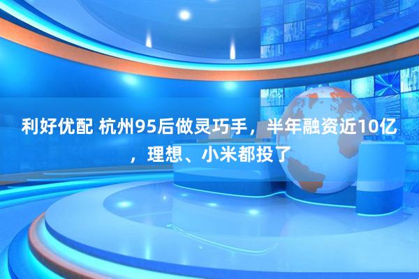利好优配 杭州95后做灵巧手，半年融资近10亿，理想、小米都投了