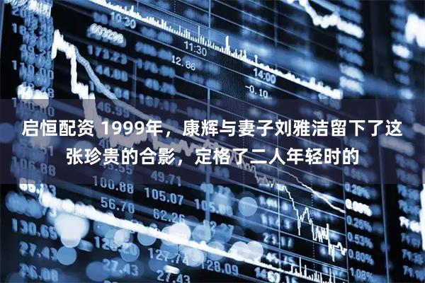 启恒配资 1999年，康辉与妻子刘雅洁留下了这张珍贵的合影，定格了二人年轻时的