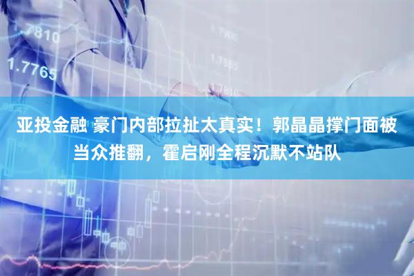 亚投金融 豪门内部拉扯太真实！郭晶晶撑门面被当众推翻，霍启刚全程沉默不站队